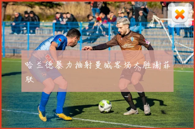 哈兰德暴力抽射曼城客场大胜谢菲联