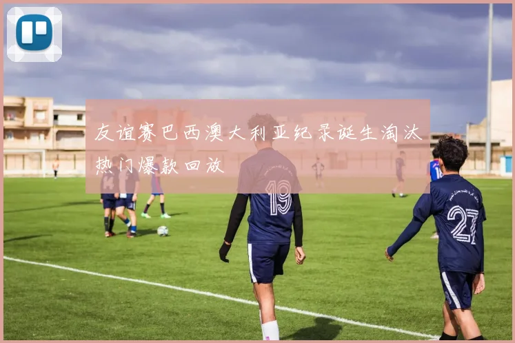 友谊赛巴西澳大利亚纪录诞生淘汰热门爆款回放