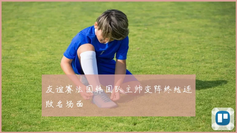 友谊赛法国韩国队主帅变阵终结连败名场面