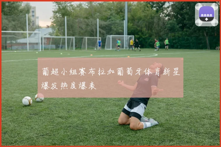 葡超小组赛布拉加葡萄牙体育新星爆发热度爆表