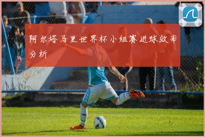 阿尔塔马里世界杯小组赛进球效率分析