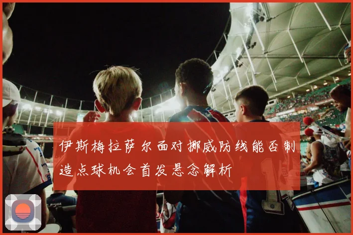 伊斯梅拉萨尔面对挪威防线能否制造点球机会首发悬念解析