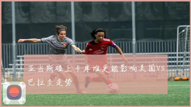 亚当斯碰上卡库谁更能影响美国vs巴拉圭走势