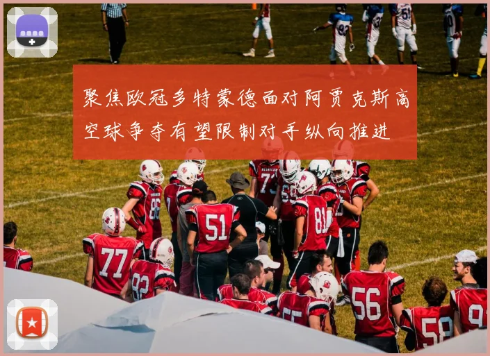 聚焦欧冠多特蒙德面对阿贾克斯高空球争夺有望限制对手纵向推进