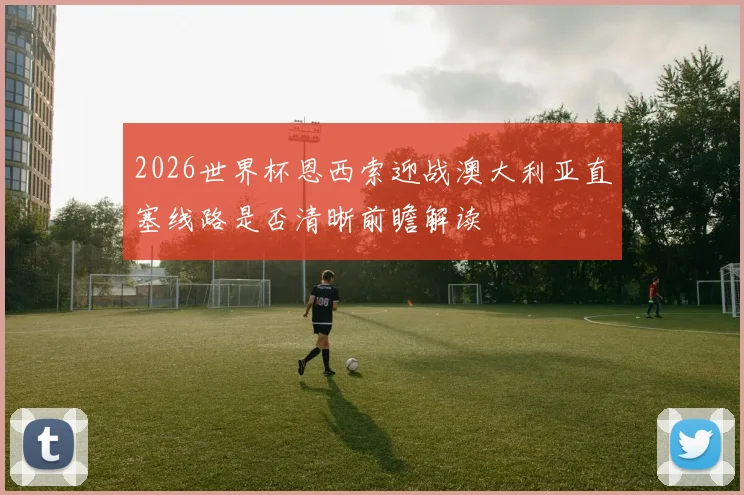 2026世界杯恩西索迎战澳大利亚直塞线路是否清晰前瞻解读