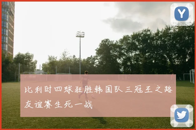 比利时四球狂胜韩国队三冠王之路友谊赛生死一战