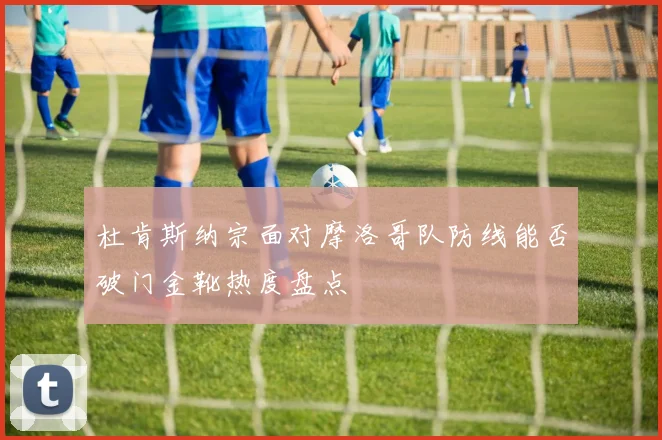 杜肯斯纳宗面对摩洛哥队防线能否破门金靴热度盘点