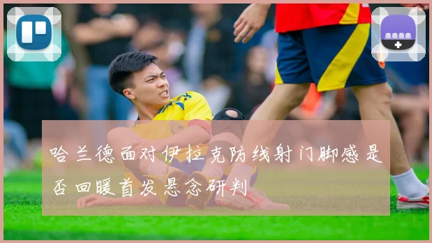 哈兰德面对伊拉克防线射门脚感是否回暖首发悬念研判