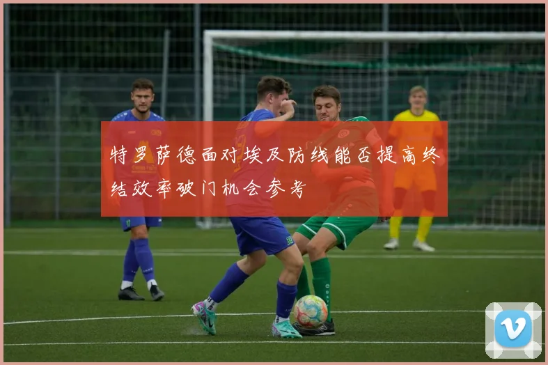 特罗萨德面对埃及防线能否提高终结效率破门机会参考
