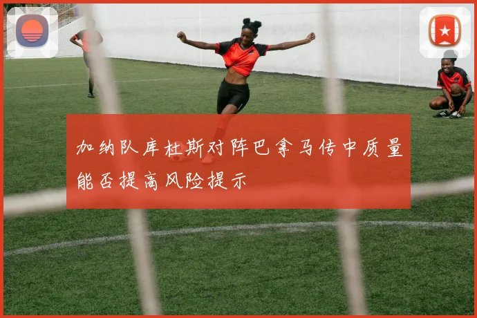 加纳队库杜斯对阵巴拿马传中质量能否提高风险提示