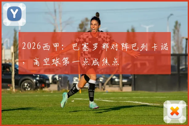 2026西甲：巴塞罗那对阵巴列卡诺，高空球第一点成焦点