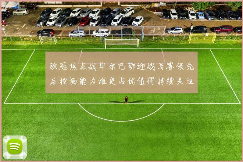 欧冠焦点战毕尔巴鄂迎战马赛领先后控场能力谁更占优值得持续关注
