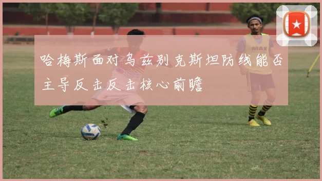 哈梅斯面对乌兹别克斯坦防线能否主导反击反击核心前瞻