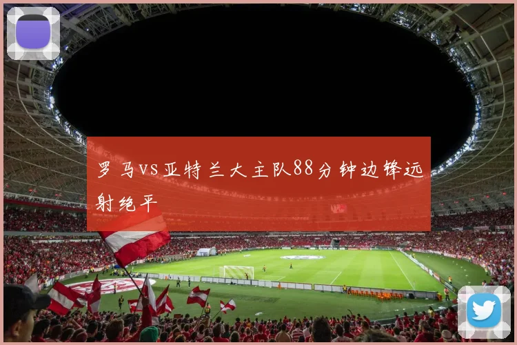 罗马vs亚特兰大主队88分钟边锋远射绝平
