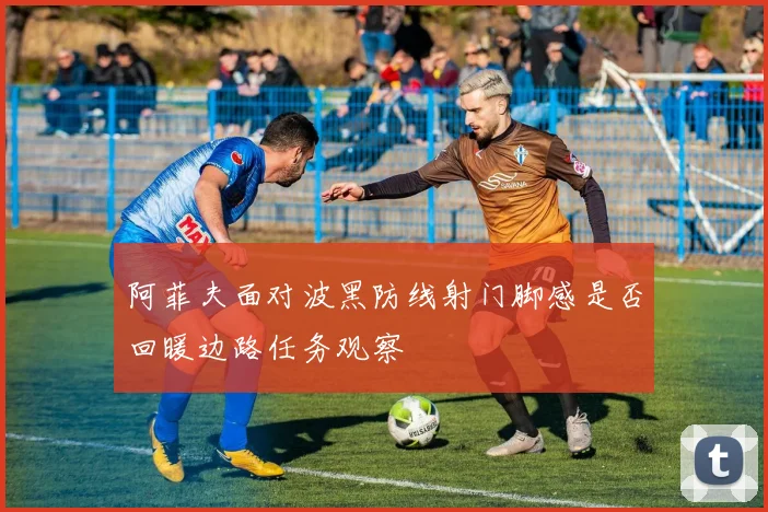 阿菲夫面对波黑防线射门脚感是否回暖边路任务观察