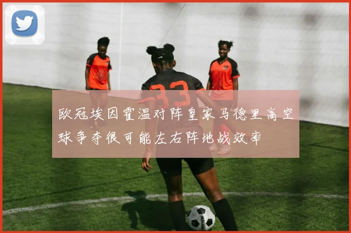 欧冠埃因霍温对阵皇家马德里高空球争夺很可能左右阵地战效率