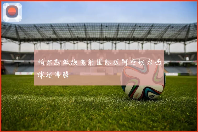 帕尔默弧线兜射国际迈阿密切尔西球迷沸腾