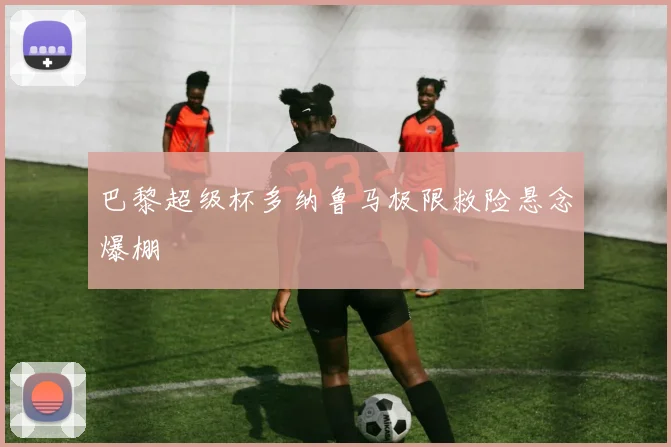 巴黎超级杯多纳鲁马极限救险悬念爆棚