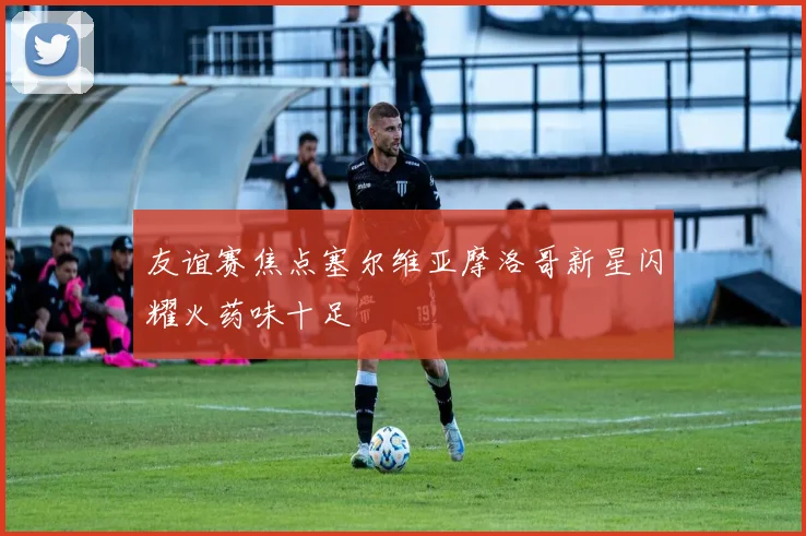 友谊赛焦点塞尔维亚摩洛哥新星闪耀火药味十足