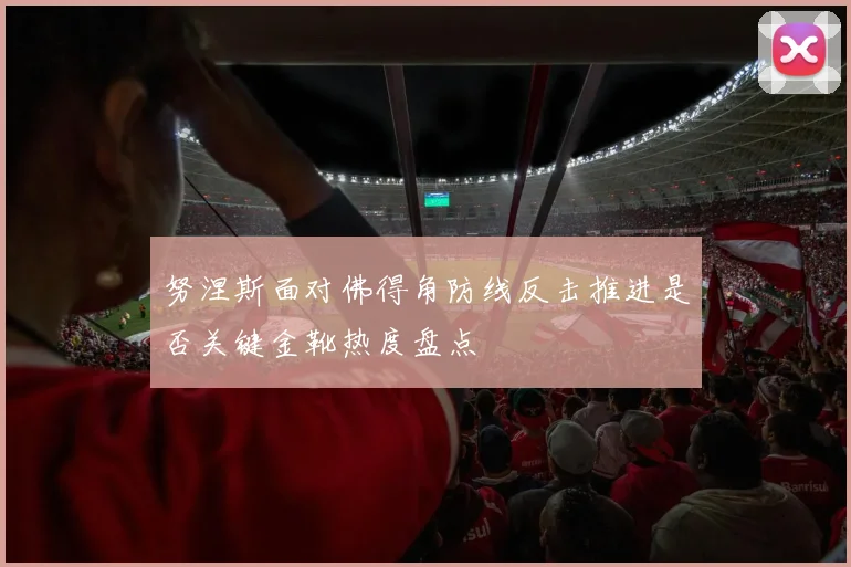 努涅斯面对佛得角防线反击推进是否关键金靴热度盘点
