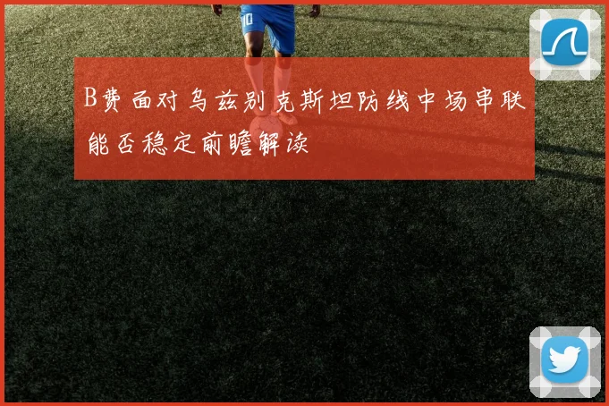B费面对乌兹别克斯坦防线中场串联能否稳定前瞻解读