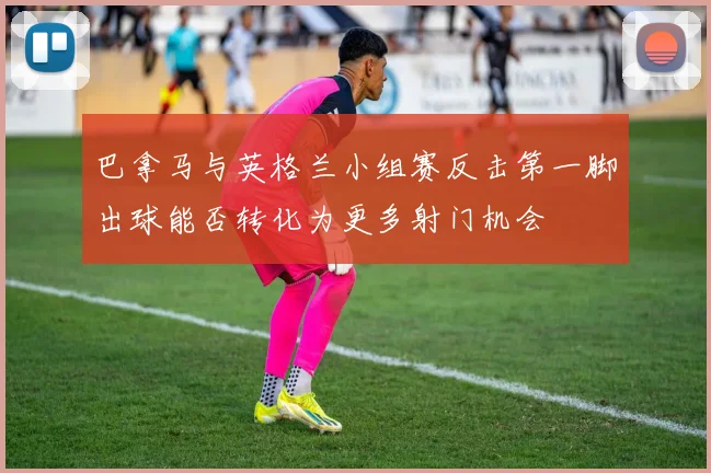 巴拿马与英格兰小组赛反击第一脚出球能否转化为更多射门机会