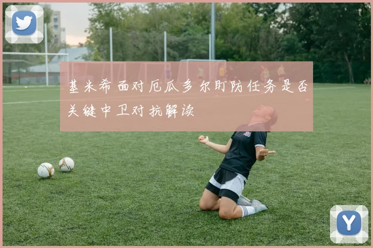 基米希面对厄瓜多尔盯防任务是否关键中卫对抗解读