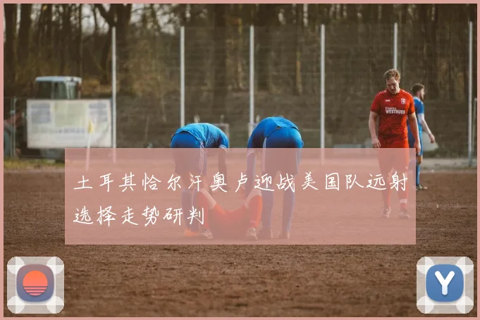土耳其恰尔汗奥卢迎战美国队远射选择走势研判