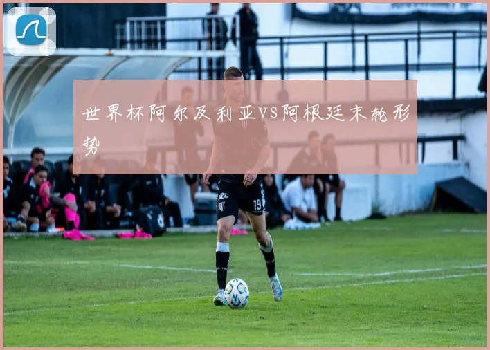 世界杯阿尔及利亚vs阿根廷末轮形势