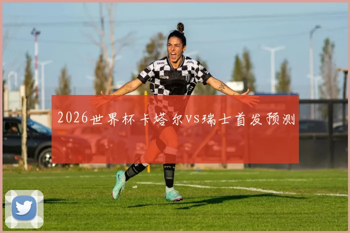 2026世界杯卡塔尔vs瑞士首发预测