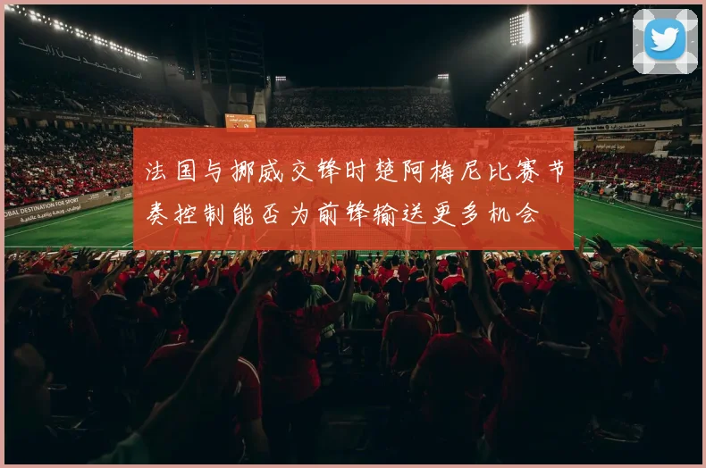 法国与挪威交锋时楚阿梅尼比赛节奏控制能否为前锋输送更多机会