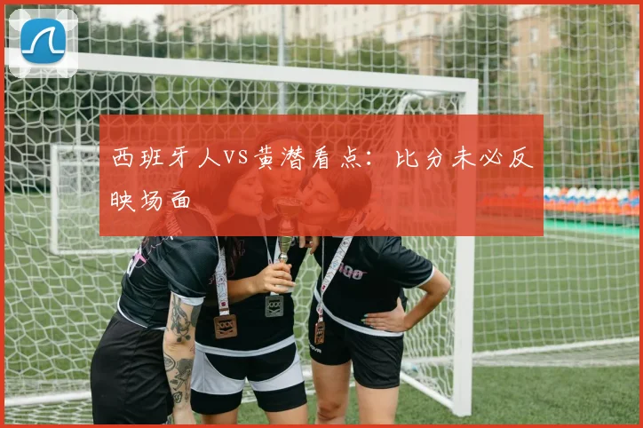 西班牙人vs黄潜看点：比分未必反映场面