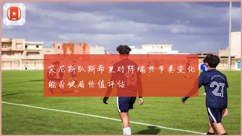 突尼斯队斯希里对阵瑞典节奏变化能否破局价值评估