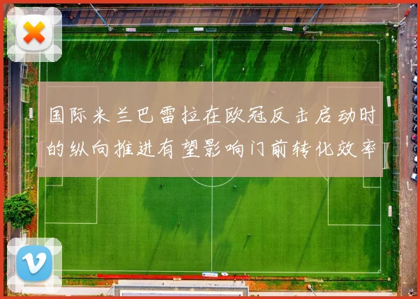 国际米兰巴雷拉在欧冠反击启动时的纵向推进有望影响门前转化效率