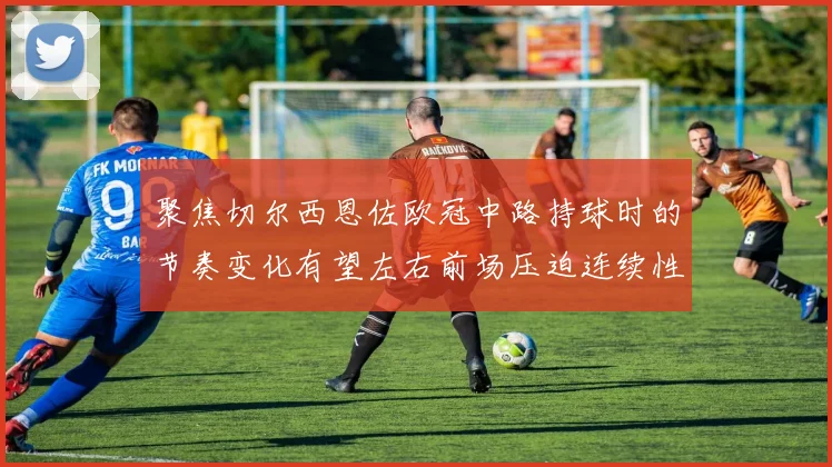 聚焦切尔西恩佐欧冠中路持球时的节奏变化有望左右前场压迫连续性